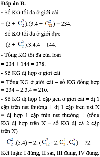 Ở một loài động vật ngẫu phối, con đực có cặp nhiễm sắc thể giới tính là XY, con cái có cặp nhiễm sắc thể giới tính là XX. Xét 3 gen, trong đó: gen thứ nhất có 2 alen nằm trên nhiễm sắc thể thường; gen thứ hai có 3 alen nằm trên nhiễm sắc thể giới tính X không có alen tương ứng trên Y, gen thứ ba có 4 alen nằm trên đoạn tương đồng của nhiễm sắc thể giới tính X, Y. Tính theo lí thuyết, có các nhận định sau: I. Số kiểu gen tối đa ở loài động vật này về ba gen nói trên là 378. II. Số kiểu gen tối đa ở giới cái là 310. III. Số kiểu gen dị hợp tối đa ở giới cái là 210. IV. Số kiểu gen dị hợp một cặp gen ở giới cái là 72