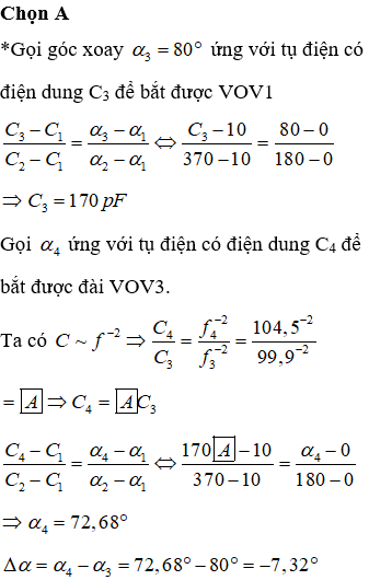 Tụ xoay trên radio có điện dung có thể thay đổi từ 10 pF đến 370 pF khi góc xoay biến thiên từ 00 đến 1800. Biết điện dung của tụ xoay thay đổi được theo quy luật hàm số bậc nhất của góc xoay a của bản linh động. Ban đầu góc xoay là 800, radio bắt đài VOV1 với tần số 99,9 MHz. Để bắt được đài VOV3 với tần số 104,5 MHz cần phải