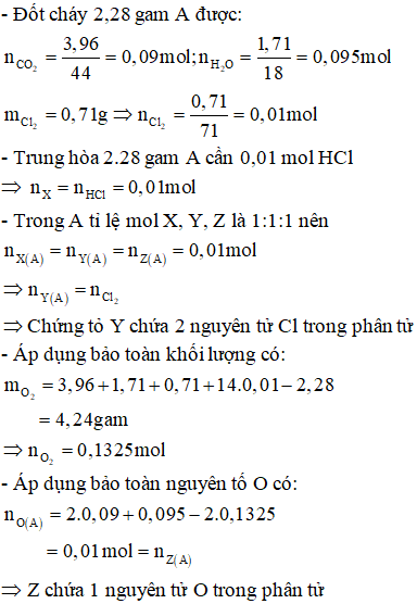 X là 1 amin đơn chức, Y chứa các nguyên tố C, H, Cl và Z chứa các nguyên tố C, H2O. Chất X, Y có cùng khối lượng phân tử. Trộn X, Y, Z theo tỉ lệ số mol 1:1:1 thì được hỗn hợp A, và theo tỉ lệ 1:1:2 ta được hỗn hợp B. Đốt cháy hết 2,28 g A thu đc 3,96 gam CO2; 1,71 gam H2O và hỗn hợp khí D. Biết khi đốt cháy X tạo N2 còn khi đốt cháy Y tạo Cl2, cho D qua ống đựng Ag nung nóng để hấp thụ hết Cl2 thấy khối lượng tăng thêm 0,71 gam. Để trung hòa 2,28 gam hỗn hợp A cần 100 ml dung dịch HC1 1M, còn để trung hòa hết 2,28 gam B cần 79,72 ml dung dịch HC1 0,1 M. CTPT của X, Y, Z lẩn lượt là: