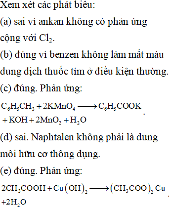 Cho các phát biểu sau: (a) Ankan có phản ứng cộng Cl<sub>2</sub>. (b) Benzen không làm mất màu dung dịch thuốc tím ở điều kiện thường. (c) Toluen làm mất màu dung dịch thuốc tím khi đun nóng. (d) Benzen và naphtalen đều là dung môi hữu cơ thông dụng. (e) Axit axetic hòa tan được Cu(OH)<sub>2</sub> ở điều kiện thường. (g) Axetilen có phản ứng tráng bạc. Trong các phát biểu trên, số phát biểu đúng là