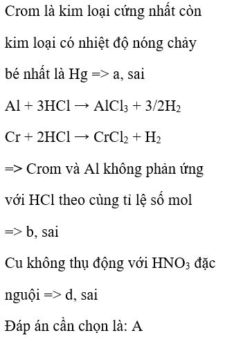 Cho các nhận xét sau: a, Crom là kim loại có nhiệt độ nóng chảy bé nhất. b, Crom và Al đều bị phản ứng với HCl theo cùng tỉ lệ số mol. c, Vật dụng làm bằng nhôm và crom đều bền trong không khí và nước vì có màng oxit bảo vệ. d, Cu và crom đều bị thụ động hóa bởi HNO3 đặc nguội. Số phát biểu đúng là