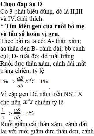 Ở ruồi giấm, alen A quy định thân xám trội hoàn toàn so với alen a quy định thân đen, alen B quy định cánh dài trội hoàn toàn so với alen b quy định cánh cụt. Các gen quy định màu thân và hình dạng cánh đều nằm trên một nhiễm sắc thể thường. Alen D quy định mắt đỏ trội hoàn toàn so với alen d quy định mắt trắng nằm trên đoạn không tương đồng của nhiễm sắc thể giới tính X. Cho ruồi cái thân xám, cánh dài, mắt đỏ giao phối với ruồi đực thân đen, cánh cụt, mắt đỏ (P), thu được F<sub>1</sub>. Trong tổng số các ruồi ở F<sub>1</sub>, ruồi đực thân đen, cánh dài, mắt trắng chiếm tỉ lệ 1%. Biết rằng không xảy ra đột biến. Theo lí thuyết, có bao nhiêu phát biểu sau đây đúng? I. F<sub>1</sub> có 34,5% ruồi thân xám, cánh cụt, mắt đỏ. II. Tần số hoán vị gen là 8%. III. F<sub>1</sub> có 23% ruồi cái thân đen, cánh cụt, mắt đỏ. IV. Đời F<sub>1</sub> có 16 kiểu gen.