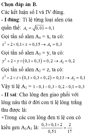 Một quần thể động vật giao phối màu sắc lông do một gen có 5 alen quy định theo thứ tự trội lặn hoàn toàn: A<sub>1</sub> lông đen >> A<sub>2</sub> lông xám >> A<sub>3</sub> lông vàng >> A<sub>4</sub> lông nâu >> A<sub>5</sub> lông trắng. Một quần thể đang ở trạng thái cân bằng di truyền, có 0,51 lông đen : 0,13 lông xám : 0,2 lông vàng : 0,15 lông nâu : 0,01 lông trắng. Biết không xảy ra đột biến, theo lí thuyết có bao nhiêu phát biểu sau đây đúng? I. Tỉ loại từng loại alen lần lượt là : A<sub>1</sub>:A<sub>2</sub>:A<sub>3</sub>:A<sub>4</sub>:A<sub>5</sub> = 0,3:0,1:0,2:0,3:0,1 II. Cho các con lông đen giao phối với các con lông nâu thì tỉ lệ lông trắng thu được là 2/85 III. Cho các con lông vàng giao phối với nhau thì tỉ lệ lông vàng thu được là 20/25 IV. Cho các con lông vàng giao phối với lông xám tỉ lệ lông trắng thu được ở đời sau là 1/130